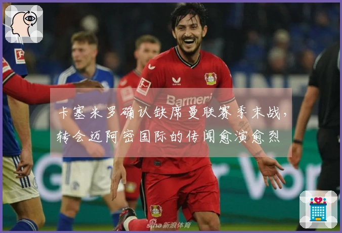 卡塞米罗确认缺席曼联赛季末战，转会迈阿密国际的传闻愈演愈烈
