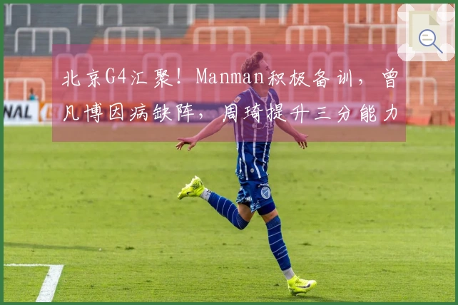 北京G4汇聚！Manman积极备训，曾凡博因病缺阵，周琦提升三分能力