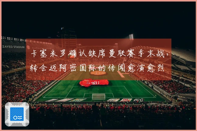 卡塞米罗确认缺席曼联赛季末战，转会迈阿密国际的传闻愈演愈烈