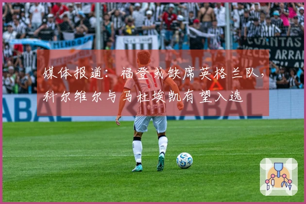媒体报道：福登或缺席英格兰队，科尔维尔与马杜埃凯有望入选