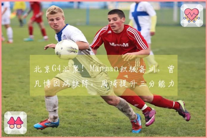北京G4汇聚！Manman积极备训，曾凡博因病缺阵，周琦提升三分能力